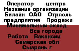Оператор Call-центра › Название организации ­ Билайн, ОАО › Отрасль предприятия ­ Продажи › Минимальный оклад ­ 35 000 - Все города Работа » Вакансии   . Самарская обл.,Сызрань г.